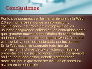 Por lo que podemos ver las herramientas de la Web
2.0 son numerosas donde la información y
comunicación es propia de la exigencia de los
usuarios asegurando calidad en los contenidos por lo
que generan nuevas comunidades de conocimiento,
podemos afirmar por lo tanto que la Web 2.0 es una
web social, ya que todo esta dado por los usuarios.
En la Web social se comparte todo tipo de
información, archivos de texto, videos, imágenes
presentaciones, o incluso tener un mundo disponible
on-line, se puede opinar, debatir, categorizar o
modificar, por lo que debe ser incluida en todos los
niveles en la educación.
Conclusiones
 