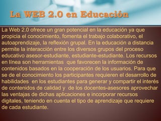 La WEB 2.0 en Educación
La Web 2.0 ofrece un gran potencial en la educación ya que
propicia el conocimiento, fomenta el trabajo colaborativo, el
autoaprendizaje, la reflexión grupal. En la educación a distancia
permite la interacción entre los diversos grupos del proceso
educativo asesor-estudiante, estudiante-estudiante. Los recursos
en línea son herramientas que favorecen la información de
contenidos basados en la cooperación de los usuarios. Para que
se de el conocimiento los participantes requieren el desarrollo de
habilidades en los estudiantes para generar y compartir el interés
de contenidos de calidad y de los docentes-asesores aprovechar
las ventajas de dichas aplicaciones e incorporar recursos
digitales, teniendo en cuenta el tipo de aprendizaje que requiere
de cada estudiante.
 