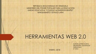 HERRAMIENTAS WEB 2.0
REPÚBLICA BOLIVARIANA DE VENEZUELA
MINISTERIO DEL PODER POPULAR PARA LA EDUCACIÓN
UNIDAD EDUCATIVA “COLEGIO MONSEÑOR BENÍTEZ”
BARQUISIMETO- ESTADO LARA
ENERO, 2018
AUTOR: SUÁREZ SUJEYLI
PROFESORA: EDUMAGLIS
PERDDOMO
3° AÑO
 