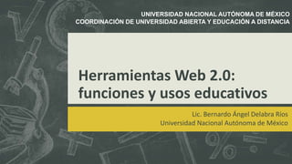 Herramientas Web 2.0:
funciones y usos educativos
Lic. Bernardo Ángel Delabra Ríos
Universidad Nacional Autónoma de México
UNIVERSIDAD NACIONAL AUTÓNOMA DE MÉXICO
COORDINACIÓN DE UNIVERSIDAD ABIERTA Y EDUCACIÓN A DISTANCIA
 