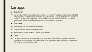 Las apps
■ Descripción
 Las app permiten a las instituciones ofrecer nuevos servicios con una gran cantidad de
información y contenidos en formatos muy atractivos, a través de teléfonos móviles o
tabletas. Pueden descargarse e instalarse en cualquier dispositivo móvil de última
generación (smartphones) y usarse con o sin conexión a internet.
■ Funciones
 Interactuar con el dispositivo en juegos
 Mayor comunicación, variedad y orden
 Permiten al usuario accesos rápidos y confiables
■ Usos
 Las app pueden realizar diferentes usos de acuerdo al propósito para el que fueron
diseñadas, como juegos, calculadoras de todo tipo, directorios, glosarios, programas
formativos, presentaciones, etc.
 