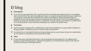 El blog
■ Descripción
 Es un recurso que permite a los usuarios publicar entradas (participaciones) en una página
web. Consta de un formato de publicación que se caracteriza particularmente por organizar
sus páginas o entradas de contenido de manera cronológica, donde regularmente se
presenta al inicio (en la parte superior) la aportación más reciente. En sus entradas puede
publicarse todo tipo de información y contenido. El autor tiene control sobre su publicación
y no necesita tener conocimientos avanzados en cuestión de diseño web.
■ Funciones
 Se fomenta la cooperación y colaboración entre los estudiantes ya que pueden trabajar en
blogs grupales y trabajar juntos en el desarrollo de proyectos
 Su estructura y naturaleza fomenta el aprendizaje activo y promueve el que los estudiantes
se conviertan en expertos en los temas de la clase
■ Usos
 El uso educativo del blog fomenta en los estudiantes la participación y la colaboración,
propicia un aprendizaje activo, además de significar un ambiente de construcción para el
conocimiento que se está generando
 