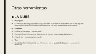 Otras herramientas
■ LA NUBE
■ Descripción
 La nube (cloud storage) es un servicio que provee al usuario de un espacio en la red en el que puede
almacenar archivos con la finalidad de compartirlos con otros dispositivos u otros usuarios.
■ Funciones
 Facilitan la interacción y comunicación
 Compartir fotos, información o documentos de manera instantánea y rápidamente
 Evita el robo y pérdidas de información
■ Usos
■ Guarda de información y anclar una información con un grupo de trabajadores o personas sin
restricción
 