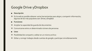 Google Drive yDropbox
■ Descripción
 En la web es posible obtener varias herramientas para alojar y compartir información;
algunas de las más populares son: Drive y Dropbox
■ Funciones
 Ampliar la capacidad de guarda de documentos
 Comunicarse entre un determinado número de personas
■ Usos
 Posibilidad de compartir y editar en un mismo archivo
 Editar y corregir trabajos desde cuentas de google y participar simultáneamente
 