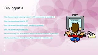 Bibliografía
https://juandomingofarnos.wordpress.com/.../100-herramientas-de-la-web-2- 0-
https://es.wikipedia.org/wiki/Web_2.0
https://es.wikipedia.org/wiki/Buscador_visual#Funcionamiento
https://es.wikipedia.org/wiki/Metadato
http://www.conalep.edu.mx/academicos/Paginas/secretaria-academica-obj-func.aspx
http://www.conalep.edu.mx/academicos/Paginas/recursos-y-ambientes.aspx
 