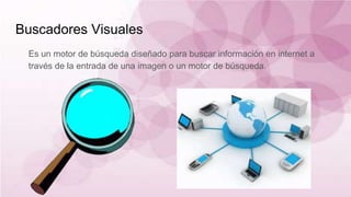 Buscadores Visuales
Es un motor de búsqueda diseñado para buscar información en internet a
través de la entrada de una imagen o un motor de búsqueda.
 