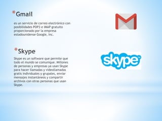 *
es un servicio de correo electrónico con
posibilidades POP3 e IMAP gratuito
proporcionado por la empresa
estadounidense Google, Inc.
*
Skype es un software que permite que
todo el mundo se comunique. Millones
de personas y empresas ya usan Skype
para hacer llamadas y videollamadas
gratis individuales y grupales, enviar
mensajes instantáneos y compartir
archivos con otras personas que usan
Skype.
 