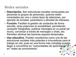Redes sociales
 Descripción. Son estructuras sociales compuestas por
personas (o grupos de personas), quienes están
conectadas por uno o varios tipos de relaciones, por
ejemplo de amistad, parentesco o afinidad de intereses.
 Función. Facilitar la gestión de contactos de forma
sencilla, otras potencian la sociabilidad, permitiendo
compartir fotografías, publicar mensajes en un panel (el
muro), conversar a través de mensajes o chats, etc.
Permiten eliminar las barreras espacio-temporales.
 Uso educativo. Pueden constituirse como una de las
estructuras sociales más potentes e innovadoras para el
trabajo en red, pues en una forma más compleja pueden
llegar a convertirse en “comunidades de aprendizaje” o
en “redes de conocimiento”.
 