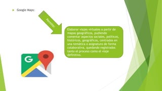  Google Maps:
Elaborar viajes virtuales a partir de
mapas geográficos, pudiendo
comentar aspectos sociales, políticos,
históricos, geográficos, centrados en
una temática o asignatura de forma
colaborativa, quedando registrados
tanto el proceso como el viaje
definitivo.
 