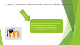  Moodle y Foros: se puede considerar la herramienta Web 2.0 más completa a nivel educativo.
Permite llevar a cabo cualquier modalidad
formativa (e-learning, b-learning, m-
learning,…) y utilizar cualquiera de los
recursos nombrados anteriormente.
 