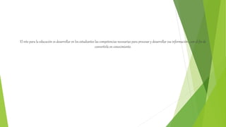 El reto para la educación es desarrollar en los estudiantes las competencias necesarias para procesar y desarrollar esa información , con el fin de
convertirla en conocimiento.
 