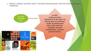  Podcast y Yodcast: permiten asistir a formación bajo demanda y libre de limitaciones espacio –
temporales.
Los más
conocidos
son
Los RSS:
cuales permiten
mantenerse al día sobre las
noticias que nos interesan,
recibir actualizaciones
sobre sitios favoritos,
compartir recursos
profesionales, anunciar
acontecimientos.
 