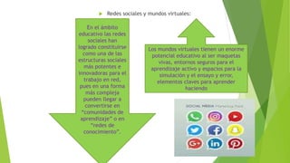  Redes sociales y mundos virtuales:
Los mundos virtuales tienen un enorme
potencial educativo al ser maquetas
vivas, entornos seguros para el
aprendizaje activo y espacios para la
simulación y el ensayo y error,
elementos claves para aprender
haciendo
En el ámbito
educativo las redes
sociales han
logrado constituirse
como una de las
estructuras sociales
más potentes e
innovadoras para el
trabajo en red,
pues en una forma
más compleja
pueden llegar a
convertirse en
“comunidades de
aprendizaje” o en
“redes de
conocimiento”.
 