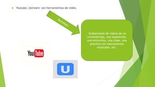  Youtube, Ustream: son herramientas de video.
Grabaciones de videos de un
cortometraje, una exposición,
una entrevista, una clase, una
práctica con instrumentos
musicales, etc.
 