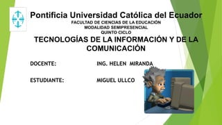 Pontificia Universidad Católica del Ecuador
FACULTAD DE CIENCIAS DE LA EDUCACIÓN
MODALIDAD SEMIPRESENCIAL
QUINTO CICLO
TECNOLOGÍAS DE LA INFORMACIÓN Y DE LA
COMUNICACIÓN
DOCENTE: ING. HELEN MIRANDA
ESTUDIANTE: MIGUEL ULLCO
 