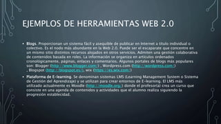 EJEMPLOS DE HERRAMIENTAS WEB 2.0
• Blogs. Proporcionan un sistema fácil y asequible de publicar en Internet a título individual o
colectivo. Es el nodo más abundante en la Web 2.0. Puede ser el escaparate que concentre en
un mismo sitio distintos recursos alojados en otros servicios. Admiten una gestión colaborativa
de contenidos basada en roles. La información se organiza en artículos ordenados
cronológicamente, páginas, enlaces y comentarios. Algunos portales de blogs más populares
son: Blogger (http://www.blogger.com/) , Wordpress.com (http://wordpress.com/)
, Blogspot (http://blogspot.es/), wix (https://es.wix.com/)
• Plataforma de E-learning. Se denominan sistemas LMS (Learning Management System o Sistema
de Gestión del Aprendizaje) y se utilizan para crear entornos de E-learning. El LMS más
utilizado actualmente es Moodle (http://moodle.org/) donde el profesor(a) crea un curso que
consiste en una agenda de contenidos y actividades que el alumno realiza siguiendo la
progresión establecidad.
•
 