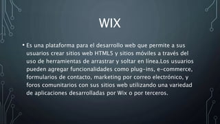 WIX
• Es una plataforma para el desarrollo web que permite a sus
usuarios crear sitios web HTML5 y sitios móviles a través del
uso de herramientas de arrastrar y soltar en línea.Los usuarios
pueden agregar funcionalidades como plug-ins, e-commerce,
formularios de contacto, marketing por correo electrónico, y
foros comunitarios con sus sitios web utilizando una variedad
de aplicaciones desarrolladas por Wix o por terceros.
 