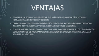 VENTAJAS
• TE OFRECE LA POSIBILIDAD DE EDITAR TUS IMÁGENES DE MANERA FÁCIL CON SUS
HERRAMIENTAS DE RETOQUE Y EDICIÓN.
• OFRECE CARACTERÍSTICAS DE DISEÑO FÁCILES DE USAR, ENTRE LAS CUALES DESTACAN:
INSERTAR TEXTO, INSERTAR VIDEOS, INSERTAR MÚLTIPLES SECCIONES.
• EL CREADOR WEB, WIX ES COMPATIBLE CON HTML LO CUAL PERMITE A LOS USUARIOS CON
CONOCIMIENTOS DE PROGRAMACIÓN LA CREACIÓN DE CÓDIGOS PARA PERSONALIZAR
AÚN MÁS SU SITIO WEB.
 
