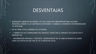 DESVENTAJAS
• DEMASIADA LIBERTAD DE DISEÑO, LO CUAL PUEDE SER ABRUMADOR PARA ALGUNAS
PERSONAS, DEBIDO A LA CANTIDAD DE OPCIONES Y CAMBIOS AL MOMENTO DE PERSONALIZAR
TU SITIO WEB.
• NO SE TIENE TOTAL DOMINIO DE LA PAGINA.
• - CAMBIOS EN LAS CONDICIONES DEL SERVICIO: PUEDE QUE EL SERVICIO SEA GRATIS HOY Y
MAÑANA NO.
• - INFORMACIÓN PRIVADA A TERCEROS: GENERALMENTE NO SE SABE EN MANOS DE QUIÉN
CAEN LOS DATOS NI QUE USO SE VA A HACER DE ELLOS.
 