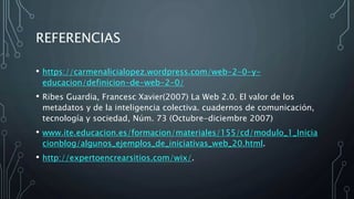 REFERENCIAS
• https://carmenalicialopez.wordpress.com/web-2-0-y-
educacion/definicion-de-web-2-0/
• Ribes Guardia, Francesc Xavier(2007) La Web 2.0. El valor de los
metadatos y de la inteligencia colectiva. cuadernos de comunicación,
tecnología y sociedad, Núm. 73 (Octubre-diciembre 2007)
• www.ite.educacion.es/formacion/materiales/155/cd/modulo_1_Inicia
cionblog/algunos_ejemplos_de_iniciativas_web_20.html.
• http://expertoencrearsitios.com/wix/.
 