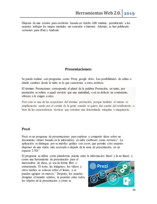 Herramientas Web 2.0. 2019
10
Dispone de una versión para escritorio basada en Adobe AIR runtime, permitiendo a los
usuarios trabajar los mapas mentales sin conexión a Internet. Además, se han publicado
versiones para iPad y Android.
Presentaciones:
Se puede realizar con programas como. Prezi, google drive. Las posibilidades de editas o
añadir cambios desde la nube es lo que caracteriza a estos archivos.
El término Prestaciones corresponde al plural de la palabra Prestación, en tanto, por
prestación se refiere a aquel servicio que una autoridad, o en su defecto un contratante,
ofrecen o le exigen a otro.
Pero esta es una de las acepciones del término prestación, porque también el mismo es
ampliamente usado por el común de la gente cuando se quiere dar cuenta del rendimiento o
bien de las características técnicas que ostentan una determinada máquina o maquinaria.
Prezi
Prezi es un programa de presentaciones para explorar y compartir ideas sobre un
documento virtual basado en la informática en nube (software como servicio).1 La
aplicación se distingue por su interfaz gráfica con zoom, que permite a los usuarios
disponer de una visión más acercada o alejada de la zona de presentación, en un
espacio 2.5D.1
El programa se utiliza como plataforma puente entre la información lineal y la no lineal, y
como una herramienta de presentación para el
intercambio de ideas, ya sea de forma libre o
estructurada. El texto, las imágenes, los vídeos y
otros medios se colocan sobre el lienzo, y se
pueden agrupar en marcos.1 Después, los usuarios
designan el tamaño relativo, la posición entre todos
los objetos de la presentación y cómo se
 