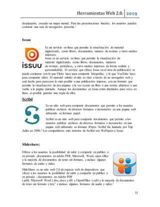 Herramientas Web 2.0. 2019
11
desplazarán, creando un mapa mental. Para las presentaciones lineales, los usuarios pueden
construir una ruta de navegación prescrita.1
Issuu
Es un servicio en línea que permite la visualización de material
digitalizado, como libros, documentos, número de revistas y otros medios
impresos.
Issuu es un servicio en línea que permite la visualización de
material digitalizado, como libros, documentos, números
de revistas, periódicos, y otros medios impresos de forma realista y
personalizable. El servicio que ofrece Issuu en el área de publicación se
puede comparar con lo que Flickr hace para compartir fotografías, y lo que YouTube hace
para compartir vídeo. El material subido al sitio es visto a través de un navegador web y
está hecho para parecerse lo más posible a una publicación impresa, con un formato que
permite la visualización de dos páginas a la vez (como un libro o una revista abiertos) y una
vuelta a la página animada. Aunque los documentos en Issuu están diseñados para verse en
línea, es posible guardar una copia de ellos.
Scribd
Es un sitio web para compartir documentos que permite a los usuarios
publicar archivos de diversos formatos e incrustarlos en una pagina web
utilizando su formato papel.
Scribd es un sitio web para compartir documentos que permite a los
usuarios publicar archivos de diversos formatos e incrustarlos en una
página web utilizando su formato iPaper. Scribd fue fundada por Trip
Adler en 2006.2 Los competidores más notorios de Scribd son WePapers e Issuu.
Slideshare:
Ofrece a los usuarios la posibilidad de subir y compartir en publico o
en privado ,documentos en adobe PDF, Microsoft, Word, open office
y la mayoría de documentos de texto sin formato, e incluso algunos
formatos de audio y video.
SlideShare es un sitio web 2.0 de espacio web de dispositivos que
ofrece a los usuarios la posibilidad de subir y compartir en público o
en privado ; documentos en Adobe PDF
(.pdf), Microsoft Word (.doc,.docx y.rtf) y OpenOffice (.odt) y la mayoría de documentos
de texto sin formato (.txt),1 e incluso algunos formatos de audio y vídeo.2
 