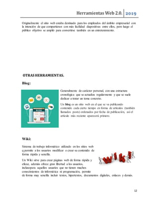 Herramientas Web 2.0. 2019
12
Originalmente el sitio web estaba destinado para los empleados del ámbito empresarial con
la intención de que compartieran con más facilidad diapositivas entre ellos, pero luego el
público objetivo se amplió para convertirse también en un entretenimiento.
OTRAS HERRAMIENTAS.
Blog:
Generalmente de carácter personal, con una estructura
cronológica que se actualiza regularmente y que se suele
dedicar a tratar un tema concreto.
Un blog es un sitio web en el que se va publicando
contenido cada cierto tiempo en forma de artículos (también
llamados posts) ordenados por fecha de publicación, así el
artículo más reciente aparecerá primero.
Wiki:
Sistema de trabajo informático utilizado en los sitios web
q permite a los usuarios modificar o crear su contenido de
forma rápida y sencilla.
Un Wiki sirve para crear páginas web de forma rápida y
eficaz, además ofrece gran libertad a los usuarios,
inclusopara aquellos usuarios que no tienen muchos
conocimientos de informática ni programación, permite
de forma muy sencilla incluir textos, hipertextos, documentos digitales, enlaces y demás.
 