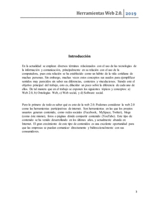 Herramientas Web 2.0. 2019
3
Introducción
En la actualidad se emplean diversos términos relacionados con el uso de las tecnologías de
la información y comunicación, principalmente en su relación con el uso de la
computadora, pues esta relación se ha establecido como un hábito de la vida cotidiana de
muchas personas. Sin embargo, muchas veces estos conceptos sus usados para ejemplificar
sentidos muy parecidos sin saber sus diferencias, contextos y vinculaciones. Siendo este el
objetivo principal del trabajo, esto es, dilucidar un poco sobre la diferencia de cada uno de
ellos. De tal manera que en el trabajo se exponen los siguientes tópicos y conceptos: a)
Web 2.0, b) Ontologías Web, c) Web social, y d) Software social.
Pero lo primero de todo es saber qué es esto de la web 2.0. Podemos considerar la web 2.0
como las herramientas participativas de internet. Son herramientas en las que los propios
usuarios generan contenido, como redes sociales (Facebook, MySpace, Twitter), blogs
(como éste mismo), foros o páginas dónde compartir contenido (YouTube). Este tipo de
contenido se ha venido desarrollando en los últimos años, y actualmente abunda en
Internet. El gran crecimiento de este tipo de contenidos es una excelente oportunidad para
que las empresas se puedan comunicar directamente y bidireccionalmente con sus
consumidores.
 