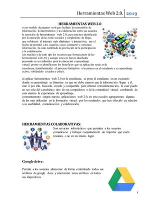 Herramientas Web 2.0. 2019
4
HERRAMIENTAS WEB 2.0
es un modelo de paginas web que facilitan la transmisión de
información, la interpretativa y la colaboración entre sus usuarios
la aparición de herramientas web 2.0, para muchos identificada
por la aparición de las redes sociales y surgimiento de blogs,
que volvieron al internet más dinámico e interactivo, por el
hecho de permitir a los usuarios crear,compartir y comentar
información, ha sido nombrada la generación de la participación
y la colaboración.
son muchas y de todo tipo los recursos que forman parte de las
herramientas web 2.0 y aunque estas no fueron diseñadas
pensando en ser utilizadas para la educación o aprendizaje
virtual, pronto se identificaron los beneficios que su aplicación tenía en la
enseñanza, transformando el proceso formativo al centrarse en el estudiante y su aprendizaje
activo, volviéndolo creador y crítico.
al aplicar herramientas web 2.0 en la enseñanza, se pone al estudiante en un escenario
donde su aprendizaje se dinamiza ya que no debe esperar que la información llegue a él,
sino ir por ella, buscarla, crearla y compartirla para obtener retroalimentación, la cual puede
no ser solo del catedrático sino de sus compañeros o de la comunidad virtual; cambiando de
esta manera la experiencia de aprendizaje.
constantemente surgen nuevas aplicaciones web 2.0, en esta ocasión agruparemos algunas
de las más utilizadas en la formación virtual, por los resultados que han ofrecido en relación
a su usabilidad, comunicación y colaboración.
HERRAMIENTAS COLABORATIVAS:
Son servicios informáticos que permiten a los usuarios
comunicarse y trabajar conjuntamente sin importar que estén
reunidos o no en un mismo lugar.
Google drive:
Permite a los usuarios almacenar de forma centralizada todos sus
archivos de google docs. y sincronizar estos archivos en todos
sus dispositivos
 