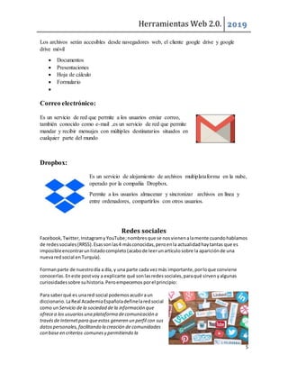 Herramientas Web 2.0. 2019
5
Los archivos serán accesibles desde navegadores web, el cliente google drive y google
drive móvil
 Documentos
 Presentaciones
 Hoja de cálculo
 Formulario

Correo electrónico:
Es un servicio de red que permite a los usuarios enviar correo,
también conocido como e-mail ,es un servicio de red que permite
mandar y recibir mensajes con múltiples destinatarios situados en
cualquier parte del mundo
Dropbox:
Es un servicio de alojamiento de archivos multiplataforma en la nube,
operado por la compañía Dropbox.
Permite a los usuarios almacenar y sincronizar archivos en línea y
entre ordenadores, compartirlos con otros usuarios.
Redes sociales
Facebook,Twitter,InstagramyYouTube;nombresque se nosvienenalamente cuandohablamos
de redessociales (RRSS).Esassonlas4 másconocidas,peroenla actualidadhaytantas que es
imposibleencontrarunlistadocompleto(acabode leerunartículosobre la apariciónde una
nuevared social enTurquía).
Formanparte de nuestrodía a día, y una parte cada vezmás importante,porloque conviene
conocerlas.Eneste postvoy a explicarte qué sonlasredessociales,paraqué sirvenyalgunas
curiosidadessobre suhistoria.Peroempecemos porel principio:
Para saberqué es unared social podemosacudiraun
diccionario.LaReal AcademiaEspañoladefinelaredsocial
como un Servicio de la sociedad de la información que
ofrecea los usuarios una plataforma decomunicación a
través de Internetpara queestos generen un perfil con sus
datospersonales, facilitando la creación de comunidades
con base en criterios comunes y permitiendo la
 