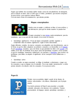 Herramientas Web 2.0. 2019
8
Seguro que también has escuchado hablar mucho acerca de esta plataforma de mensajería,
pero si todavía no tienes claro al 100% qué es Twitter, permíteme que nosotros arrojemos
un poco de luz a esos aspectos todavía difusos.
Con esta nueva forma de comunicación, que además permite.
Mapas conceptuales:
Pueden crear en equipo y colaborar en línea al crear archivos y
dar información para que los demás usuarios lo puedan leer.
El mapa conceptual es una técnica usada normalmente para los
estudiantes, que se usa para dar una sinopsis de un tema en concreto.
 Aprendizaje significativo: El uso de mapas conceptuales permite organizar y
comprender ideas de manera significativa según el tema seleccionado.
Según diferentes estudios, los nuevos conceptos son adquiridos por descubrimiento, que es
la forma en que los niños adquieren sus primeros conceptos y se desarrollan en el lenguaje.
Es por aprendizaje receptivo, que es la forma en que aprenden los niños en la escuela y los
adultos en la vida. El problema de la mayor parte del aprendizaje receptivo en las escuelas,
es que los estudiantes memorizan definiciones de conceptos, o algoritmos para resolver sus
problemas, pero fallan en adquirir el significado de los conceptos en las definiciones o
fórmulas.
 Aprendizaje activo:
Cuando se realiza un mapa conceptual, se obliga al estudiante a relacionarse, a jugar con
los conceptos, a que se empape con el contenido. No es una simple memorización; se debe
prestar atención a la relación entre los conceptos. Es un proceso activo.
Paper.li:
Permite crear un periódico digital a partir de las fuentes de
noticias seleccionadas o de enlaces, alimentando por el propio
usuario.
Usa toda la potencia de Paper.li para encontrar y recopilar
contenido adecuado a los intereses de tu audiencia. Usamos
procesamiento de lenguaje natural, aprendizaje automático y
 