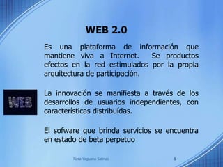 WEB 2.0
Es una plataforma de información que
mantiene viva a Internet. Se productos
efectos en la red estimulados por la propia
arquitectura de participación.
La innovación se manifiesta a través de los
desarrollos de usuarios independientes, con
características distribuídas.
El sofware que brinda servicios se encuentra
en estado de beta perpetuo
1Rosa Yaguana Salinas
 
