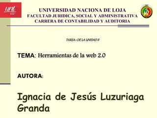 UNIVERSIDAD NACIONA DE LOJA
FACULTAD JURIDICA, SOCIAL Y ADMINISTRATIVA
CARRERA DE CONTABILIDAD Y AUDITORIA
TAREA1 DELAUNIDADII
TEMA: Herramientas de la web 2.0
AUTORA:
Ignacia de Jesús Luzuriaga
Granda
 