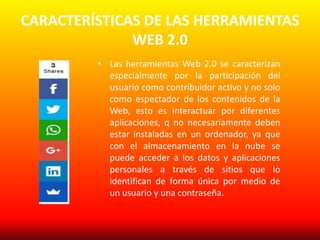 CARACTERÍSTICAS DE LAS HERRAMIENTAS
WEB 2.0
• Las herramientas Web 2.0 se caracterizan
especialmente por la participación del
usuario como contribuidor activo y no solo
como espectador de los contenidos de la
Web, esto es interactuar por diferentes
aplicaciones, q no necesariamente deben
estar instaladas en un ordenador, ya que
con el almacenamiento en la nube se
puede acceder a los datos y aplicaciones
personales a través de sitios que lo
identifican de forma única por medio de
un usuario y una contraseña.
 