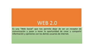 WEB 2.0
Es una “Web Social” que nos permite dejar de ser un receptor de
comunicación y pasar a tener la oportunidad de crear y compartir
información y opiniones con los demás usuarios de internet.
 