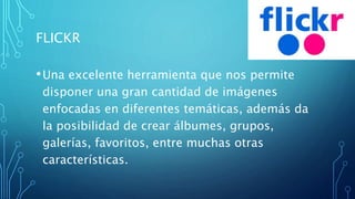 FLICKR
•Una excelente herramienta que nos permite
disponer una gran cantidad de imágenes
enfocadas en diferentes temáticas, además da
la posibilidad de crear álbumes, grupos,
galerías, favoritos, entre muchas otras
características.
 