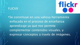 FLICKR
•Se constituye en una valiosa herramienta
enfocada en el proceso de enseñanza
aprendizaje ya que nos permite
complementar contenidos visuales, y
expresar conceptos a través de imágenes.
 