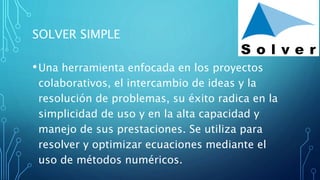 SOLVER SIMPLE
•Una herramienta enfocada en los proyectos
colaborativos, el intercambio de ideas y la
resolución de problemas, su éxito radica en la
simplicidad de uso y en la alta capacidad y
manejo de sus prestaciones. Se utiliza para
resolver y optimizar ecuaciones mediante el
uso de métodos numéricos.
 