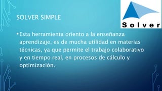 SOLVER SIMPLE
•Esta herramienta oriento a la enseñanza
aprendizaje, es de mucha utilidad en materias
técnicas, ya que permite el trabajo colaborativo
y en tiempo real, en procesos de cálculo y
optimización.
 