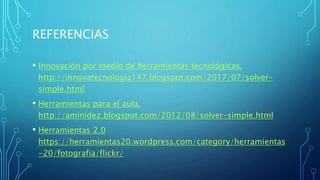 REFERENCIAS
• Innovación por medio de herramientas tecnológicas.
http://innovatecnologia147.blogspot.com/2017/07/solver-
simple.html
• Herramientas para el aula.
http://aminidez.blogspot.com/2012/08/solver-simple.html
• Herramientas 2.0
https://herramientas20.wordpress.com/category/herramientas
-20/fotografia/flickr/
 