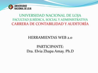 UNIVERSIDAD NACIONAL DE LOJA
FACULTAD JURÍDICA, SOCIAL Y ADMINISTRATIVA
CARRERA DE CONTABILIDAD Y AUDITORÍA
HERRAMIENTAS WEB 2.0
PARTICIPANTE:
Dra. Elvia Zhapa Amay. Ph.D
 