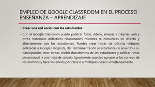 EMPLEO DE GOOGLE CLASSROOM EN EL PROCESO
ENSEÑANZA – APRENDIZAJE
• Crear una red social con los estudiantes
• Con el Google Classroom puedo publicar fotos, videos, enlaces a páginas web y
otros materiales didácticos relacionados mientras te comunicas en directo y
abiertamente con los estudiantes. Puedes crear horas de oficinas virtuales
enlazadas a Google Hangouts, dar retrolimentación al estudiante de acuerdo a su
participación, crear tareas, recibir documentos de los estudiantes y calificar notas
sincronizada a una hoja de cálculo. Igualmente, puedes agrupar a los correos de
los alumnos y hacerles envíos por clase o a múltiples cursos simultáneamente.
 