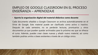 EMPLEO DE GOOGLE CLASSROOM EN EL PROCESO
ENSEÑANZA – APRENDIZAJE
• Aporta la organización digital del material didáctico como docente
Cada documento añadido a Google Classroom se archiva automáticamente en el
Drive de Google. Este material puede ser clasificado como activo o inactivo.
Después de cada semestre, no se perderán lecturas, prontuarios y otros
documentos ya que pueden quedar archivados para la próxima vez que se ofrezca
el curso. Además, puedes crear clases nuevas y añadir nuevo material, así como
también podrías unirte a clases existentes a través de un código único.
 