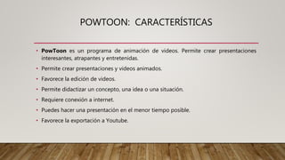 POWTOON: CARACTERÍSTICAS
• PowToon es un programa de animación de videos. Permite crear presentaciones
interesantes, atrapantes y entretenidas.
• Permite crear presentaciones y videos animados.
• Favorece la edición de videos.
• Permite didactizar un concepto, una idea o una situación.
• Requiere conexión a internet.
• Puedes hacer una presentación en el menor tiempo posible.
• Favorece la exportación a Youtube.
 
