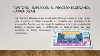 POWTOON: EMPLEO EN EL PROCESO ENSEÑANZA
– APRENDIZAJE
• Este recurso lo aplicaría porque es una buena forma de evaluar un tema, ya que
exige al alumno a repasar y aprender los conceptos para plasmarlos en la
presentación. Además, con este modo de evaluación, a través de producciones
digitales el alumno puede ir conformando un portfolio digital que vaya
mostrando los logros conseguidos en la adquisición de determinadas
competencias.
 