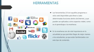 HERRAMIENTAS
 Las herramientas 2.0 son aquellos programas o
sitios web disponibles para llevar a cabo
determinadas funciones dentro de Internet, y que
pueden ser aplicadas a otros aspectos vitales, como
es el aprendizaje o la enseñanza.
 En la enseñanza son de vital importancia en la
actualidad ya que permiten llegar de mejor manera
a los estudiantes, ya que están familiarizados con
este tipo de contenido.
 