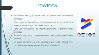 POWTOON
• Herramienta web, que permite crear una presentación a manera de
animación.
• Posee todas las herramientas de animación que se necesitará para
empezar a crear sus propios vídeos animados.
• Tiene las instrucciones de aspecto profesional y presentaciones
animadas.
• Se puede exportar la presentación como diapositivas o como video
animado.
• Se puede compartir en redes sociales o por medios electrónicos,
también se puede guardar para futuras modificaciones.
 