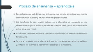 Proceso de enseñanza – aprendizaje
 Esta aplicación de web 2.0 es muy útil, puesto que permite administrar una cuenta
donde archivar, publicar y difundir muestras presentaciones.
 Los beneficios de este servicio radican en la alternativa de compartir las sin
necesidad de adjuntar archivos pesados en nuestros mails, publicarlos en un sitio
web o blog, aula virtual.
 socializarlos mediante un enlace con nuestros o alumnos/as, seleccionar nuestros
favoritos, etc.
 Se puede compartir textos, sílabos, artículos sin problemas para abrir los archivos
y así todos los alumnos lo podrán ver y descargar si es necesario.
 