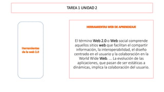 TAREA 1 UNIDAD 2
El término Web 2.0 o Web social​ comprende
aquellos sitios web que facilitan el compartir
información, la interoperabilidad, el diseño
centrado en el usuario y la colaboración en la
World Wide Web. ... La evolución de las
aplicaciones, que pasan de ser estáticas a
dinámicas, implica la colaboración del usuario.
 