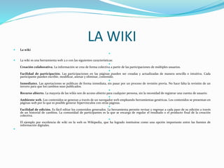 LA WIKI
 La wiki

 La wiki es una herramienta web 2.0 con las siguientes características:

Creación colaborativa. La información se crea de forma colectiva a partir de las participaciones de múltiples usuarios.

Facilidad de participación. Las participaciones en las páginas pueden ser creadas y actualizadas de manera sencilla e intuitiva. Cada
participante pueden escribir, modificar, anexar y eliminar, contenido.

Inmediatez. Las aportaciones se publican de forma inmediata, sin pasar por un proceso de revisión previa. No hace falta la revisión de un
tercero para que los cambios sean publicados.

Recurso abierto. La mayoría de las wikis son de acceso abierto para cualquier persona, sin la necesidad de registrar una cuenta de usuario.

Ambiente web. Los contenidos se generan a través de un navegador web empleando herramientas genéricas. Los contenidos se presentan en
páginas web por lo que es posible generar hipervínculos con otras páginas.

Facilidad de edición. Es fácil editar los contenidos generados. La herramienta permite revisar y regresar a cada paso de su edición a través
de un historial de cambios. La comunidad de participantes es la que se encarga de regular el resultado o el producto final de la creación
colectiva.

El ejemplo por excelencia de wiki en la web es Wikipedia, que ha logrado instituirse como una opción importante entre las fuentes de
información digitales.

 